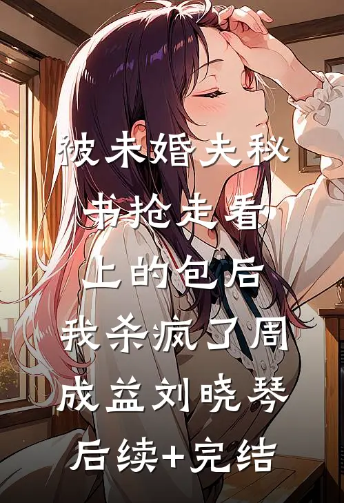被未婚夫秘书抢走看上的包后，我杀疯了周成益刘晓琴后续+完结