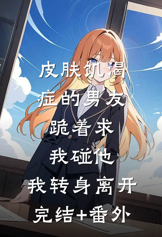 皮肤饥渴症的男友跪着求我碰他，我转身离开完结+番外