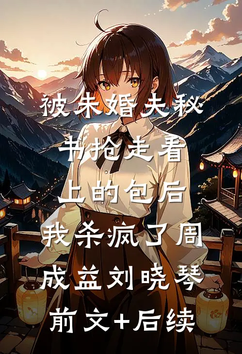 被未婚夫秘书抢走看上的包后，我杀疯了周成益刘晓琴前文+后续