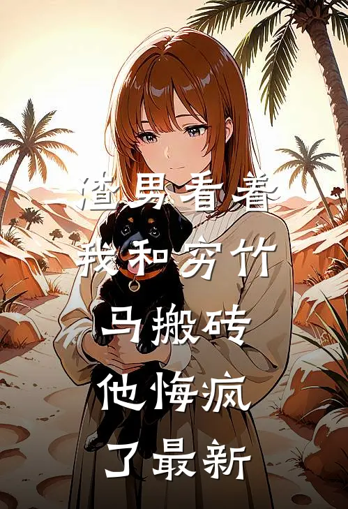 渣男看着我和穷竹马搬砖，他悔疯了最新