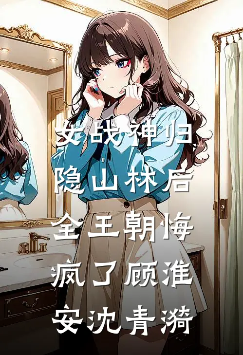 女战神归隐山林后，全王朝悔疯了顾淮安沈青漪